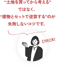 CHECK! “土地を買ってから考える”ではなく、“建物とセットで逆算する”のが失敗しないコツです。