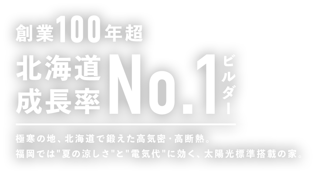 創業100年超 北海道成長率No.1ビルダー 極寒の地、北海道で鍛えた高気密・高断熱。福岡では”夏の涼しさ”と”電気代”に効く、太陽光標準搭載の家。